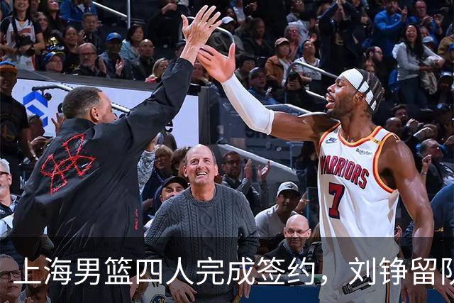 上海男篮四人完成签约，刘铮留队闫鹏飞索要三年合同，古德温基本续约留队
