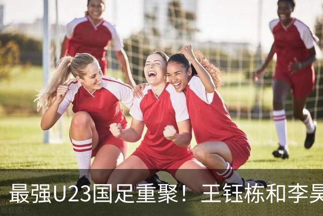 最强U23国足重聚！王钰栋和李昊带领团队，勇争亚运冠军